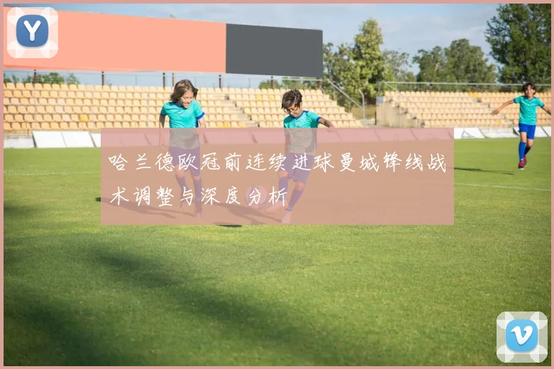 哈兰德欧冠前连续进球曼城锋线战术调整与深度分析