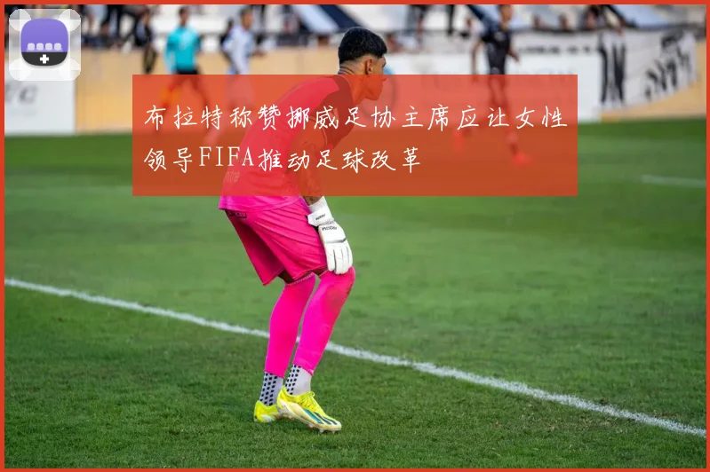 布拉特称赞挪威足协主席应让女性领导FIFA推动足球改革