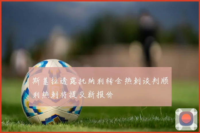 斯基拉透露托纳利转会热刺谈判顺利热刺将提交新报价