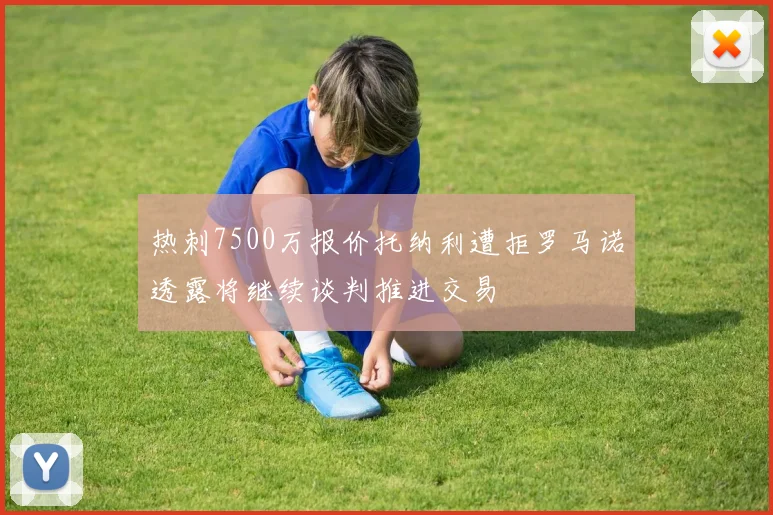 热刺7500万报价托纳利遭拒罗马诺透露将继续谈判推进交易