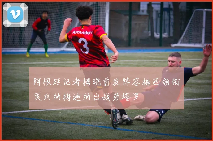 阿根廷记者揭晓首发阵容梅西领衔莫利纳梅迪纳出战劳塔罗