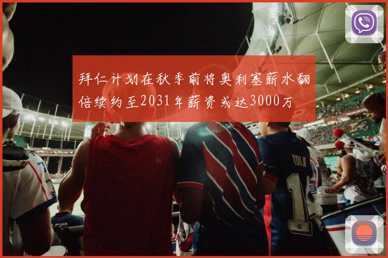 拜仁计划在秋季前将奥利塞薪水翻倍续约至2031年薪资或达3000万