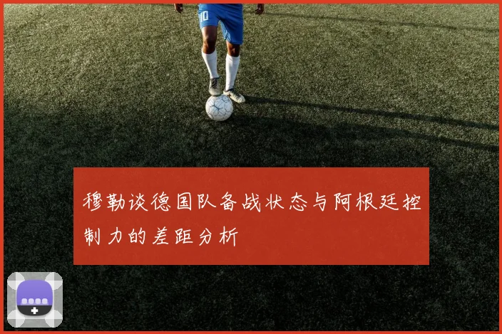 穆勒谈德国队备战状态与阿根廷控制力的差距分析