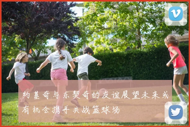 约基奇与东契奇的友谊展望未来或有机会携手共战篮球场