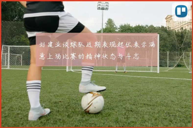 刘建业谈球队近期表现起伏表示满意上场比赛的精神状态与斗志