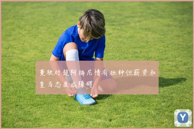 曼联对楚阿梅尼情有独钟但薪资和皇马态度成障碍