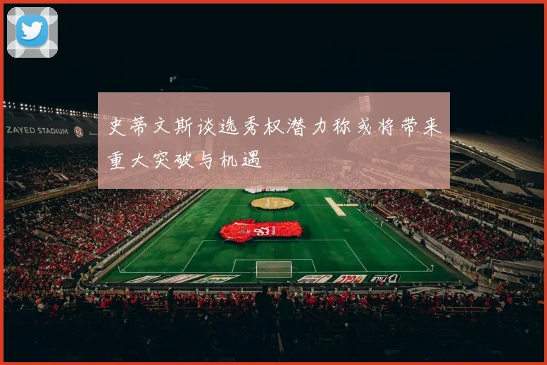 史蒂文斯谈选秀权潜力称或将带来重大突破与机遇