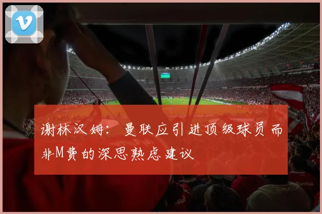 谢林汉姆:曼联应引进顶级球员而非M费的深思熟虑建议