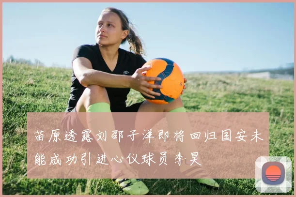 苗原透露刘邵子洋即将回归国安未能成功引进心仪球员李昊