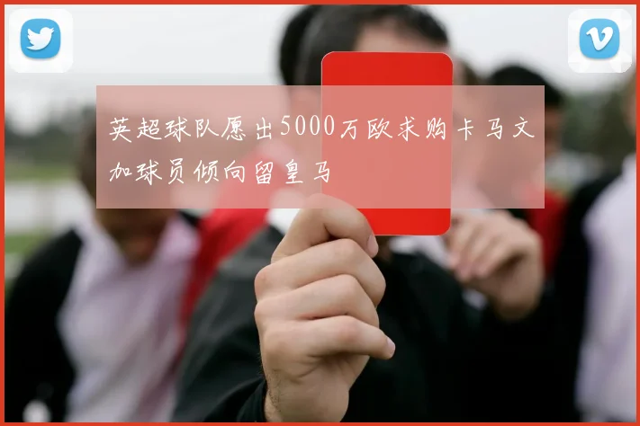 英超球队愿出5000万欧求购卡马文加球员倾向留皇马