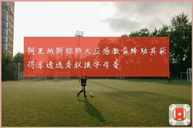 阿里纳斯称热火应感激黄蜂助其获得乐透选秀权换字母哥