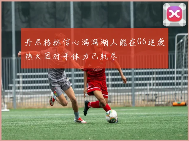 丹尼格林信心满满湖人能在G6逆袭热火因对手体力已耗尽