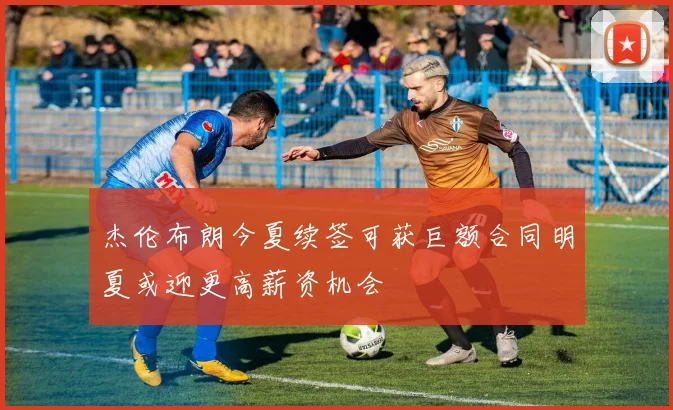 杰伦布朗今夏续签可获巨额合同明夏或迎更高薪资机会