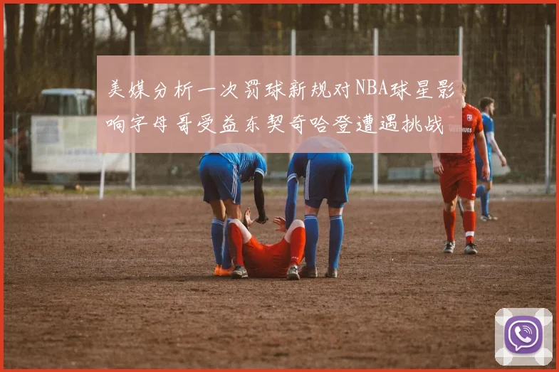 美媒分析一次罚球新规对NBA球星影响字母哥受益东契奇哈登遭遇挑战