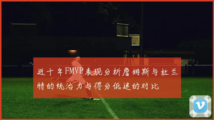 近十年FMVP表现分析詹姆斯与杜兰特的统治力与得分低迷的对比